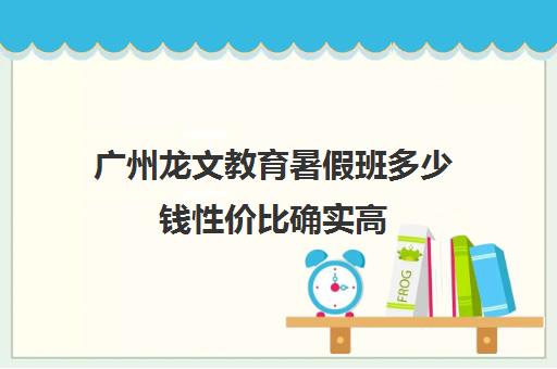 广州龙文教育暑假班多少钱性价比确实高(暑假培训班)