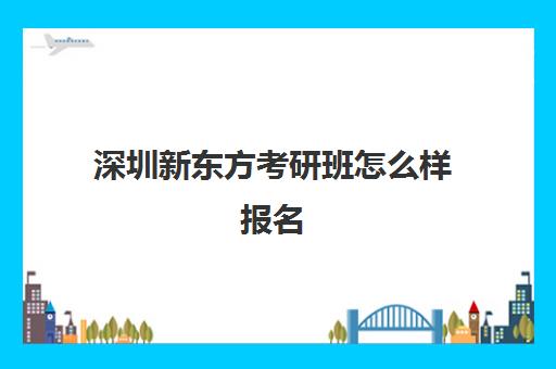 深圳新东方考研班怎么样报名(深圳新东方坐班时间)