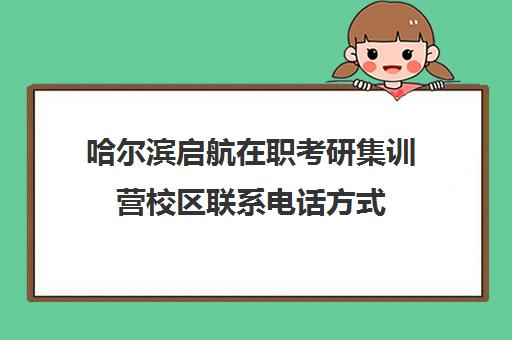 哈尔滨启航在职考研集训营校区联系电话方式（哈尔滨在职研究生有哪些学校）