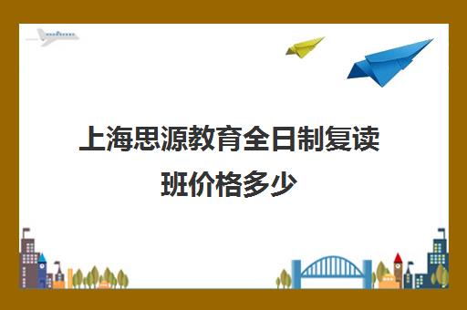 上海思源教育全日制复读班价格多少（上海复读学校有哪些）