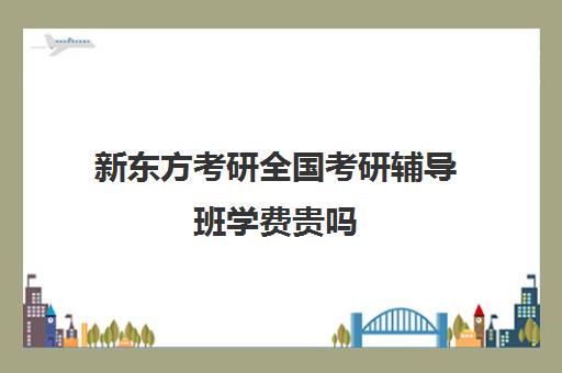 新东方考研全国考研辅导班学费贵吗（新东方考研专业课一对一收费）