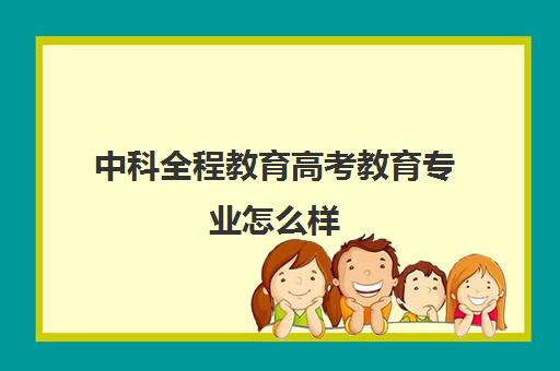 中科全程教育高考教育专业怎么样(网络教育最好的学校排名)