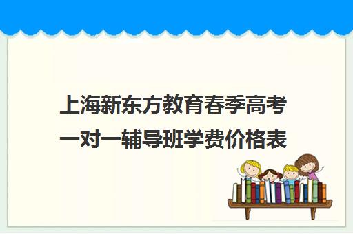 上海新东方教育春季高考一对一辅导班学费价格表(春季高考线上辅导班)