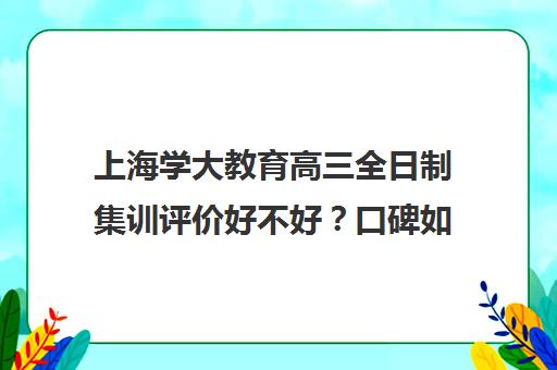 上海学大教育高三全日制集训评价好不好？口碑如何？（上海高三全日制补课机构）