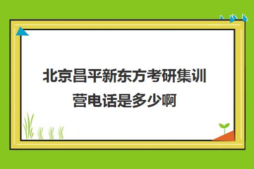 北京昌平新东方考研集训营电话是多少啊(北京考研比较厉害培训机构)