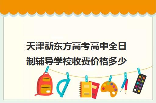 天津新东方高考高中全日制辅导学校收费价格多少钱(天津高中一对一补课多少钱一小时)