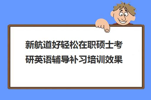 新航道好轻松在职硕士考研英语辅导补习培训效果如何？靠谱吗