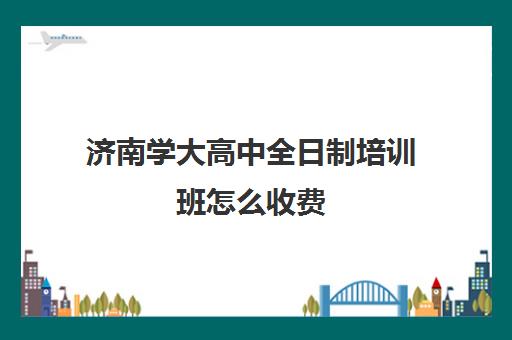 济南学大高中全日制培训班怎么收费(济南最好高考辅导班)