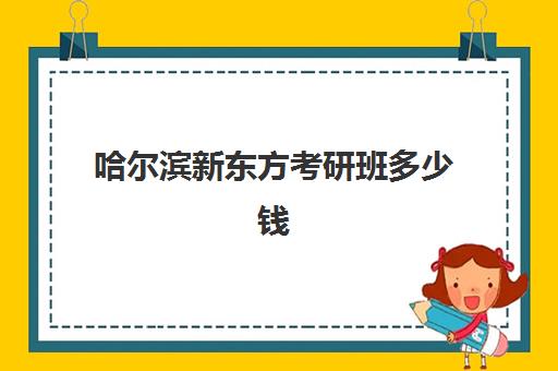 哈尔滨新东方考研班多少钱(新东方考研集训营价格表)