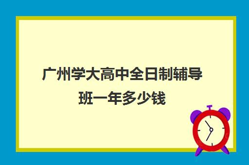 广州学大高中全日制辅导班一年多少钱(郑州高三全日制辅导班排名)