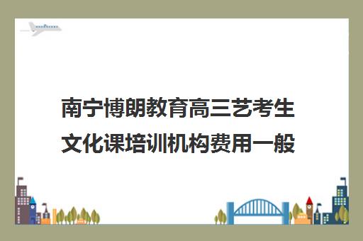 南宁博朗教育高三艺考生文化课培训机构费用一般多少钱(艺术生文化课辅导学校哪家好)