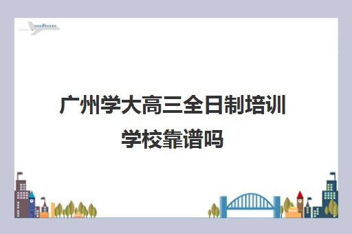 广州学大高三全日制培训学校靠谱吗(广州学历提升正规机构)