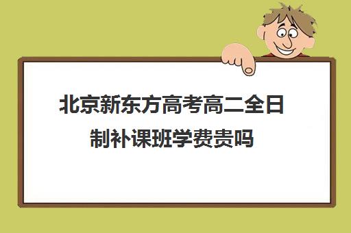 北京新东方高考高二全日制补课班学费贵吗（新东方高考培训怎么样）