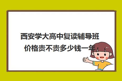 西安学大高中复读辅导班价格贵不贵多少钱一年(西安复读学校哪家升学率高)