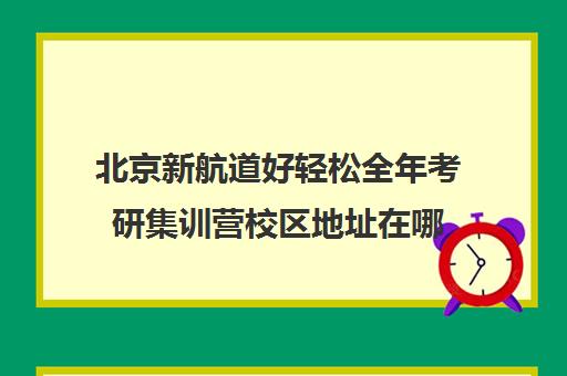 北京新航道好轻松全年考研集训营校区地址在哪（新航道考研怎么样）