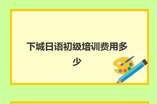 下城日语初级培训费用多少(日语班价格一般多少钱)