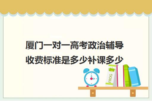 厦门一对一高考政治辅导收费标准是多少补课多少钱一小时(一对一补课现在多少一个小时