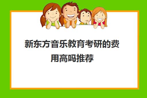 新东方音乐教育考研的费用高吗推荐(音乐类考研哪个比较容易考)