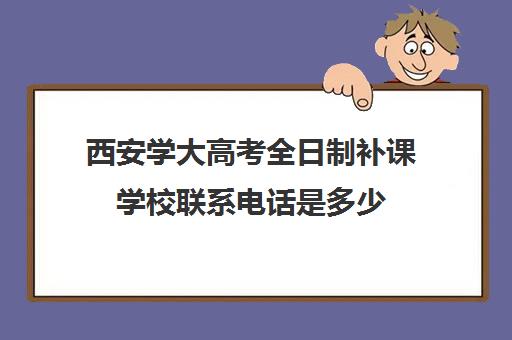 西安学大高考全日制补课学校联系电话是多少(西安高三全日制补课机构)