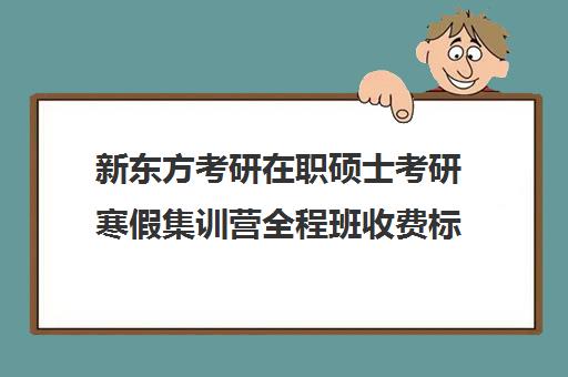 新东方考研在职硕士考研寒假集训营全程班收费标准一览表（新东方考研集训营有用吗）