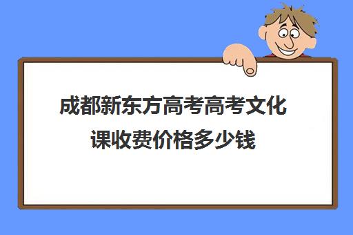 成都新东方高考高考文化课收费价格多少钱(成都高三全日制补课一般多少钱)