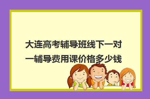 大连高考辅导班线下一对一辅导费用课价格多少钱(一对一辅导收费)