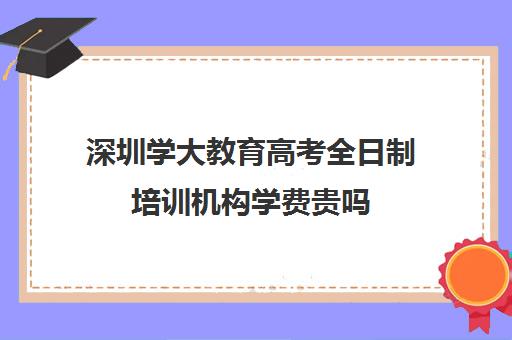 深圳学大教育高考全日制培训机构学费贵吗(深圳大学成人高考招生简章)