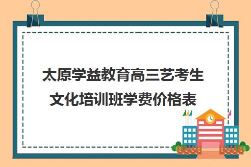 太原学益教育高三艺考生文化培训班学费价格表(山西最大艺考培训机构)