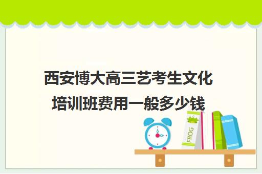 西安博大高三艺考生文化培训班费用一般多少钱(西安艺考文化课在哪学好)