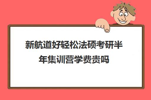 新航道好轻松法硕考研半年集训营学费贵吗（法硕报班哪个机构好）