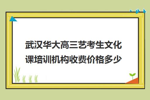 武汉华大高三艺考生文化课培训机构收费价格多少钱(武汉最好的艺考培训)