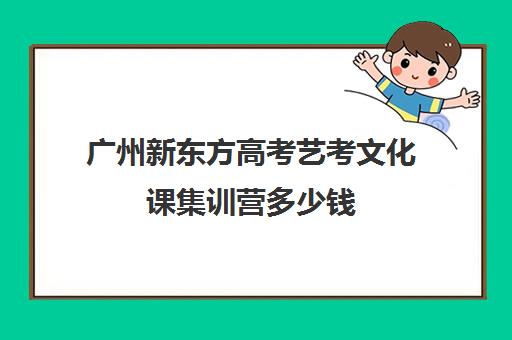 广州新东方高考艺考文化课集训营多少钱(艺考文化课集训学校哪里好)