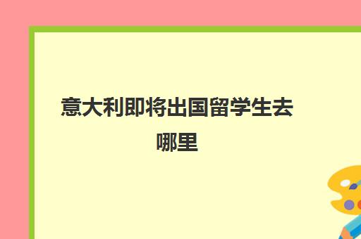 意大利即将出国留学生去哪里(意大利留学条件)