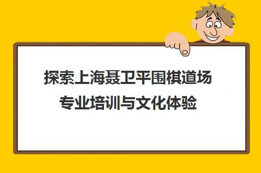 探索上海聂卫平围棋道场专业培训与文化体验