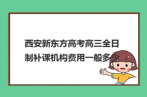 西安新东方高考高三全日制补课机构费用一般多少钱(西安高三全日制补课机构)