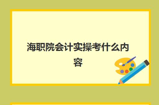 海职院会计实操考什么内容(海经贸好还是海职院好)