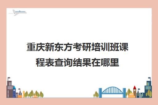 新东方考研培训班课程表查询结果在哪里(培训班补课课程表)