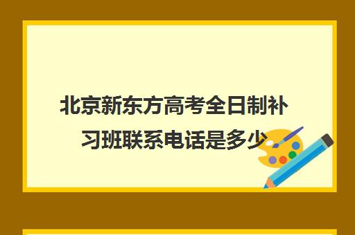 北京新东方高考全日制补习班联系电话是多少