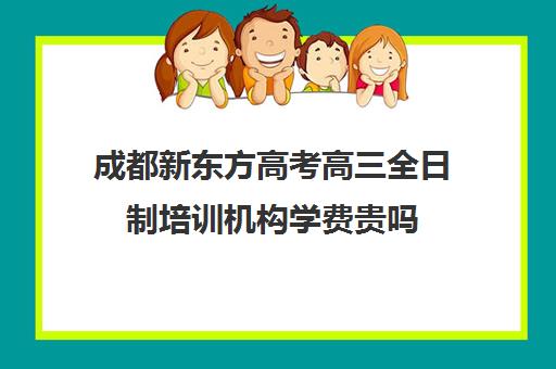 成都新东方高考高三全日制培训机构学费贵吗(高考培训学校)