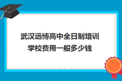 武汉远博高中全日制培训学校费用一般多少钱(远博学校收费标准)