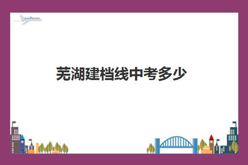 芜湖建档线中考多少(河南中考建档线是多少)