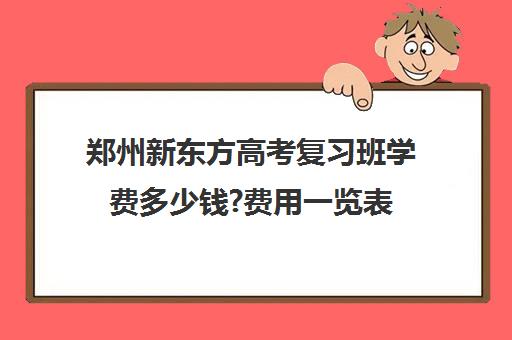 郑州新东方高考复习班学费多少钱?费用一览表