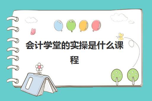 会计学堂的实操是什么课程(会计学堂的课程靠谱吗)