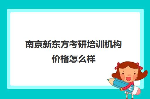 南京新东方考研培训机构价格怎么样(新东方考研班一般多少钱)