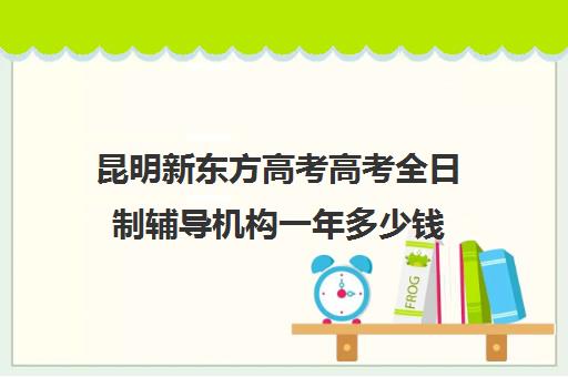 昆明新东方高考高考全日制辅导机构一年多少钱(新东方高三全日制班怎么样)