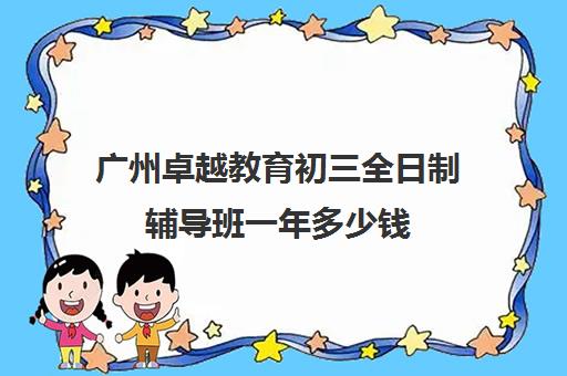 广州卓越教育初三全日制辅导班一年多少钱(初三全日制辅导班招生简章)