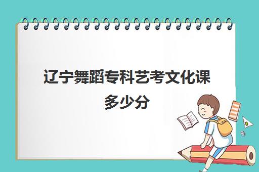 辽宁舞蹈专科艺考文化课多少分(辽宁艺术生高考分数线)