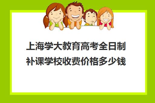 上海学大教育高考全日制补课学校收费价格多少钱（哈尔滨全日制高考培训学校）