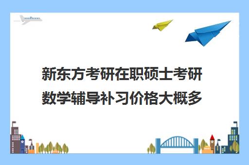 新东方考研在职硕士考研数学辅导补习价格大概多少钱