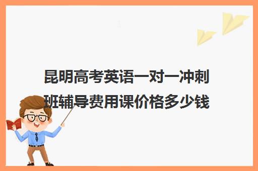 昆明高考英语一对一冲刺班辅导费用课价格多少钱(昆明补课哪个机构比较好)